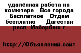 удалённая работа на комютере - Все города Бесплатное » Отдам бесплатно   . Дагестан респ.,Избербаш г.